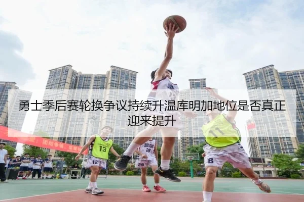 勇士季后赛轮换争议持续升温库明加地位是否真正迎来提升