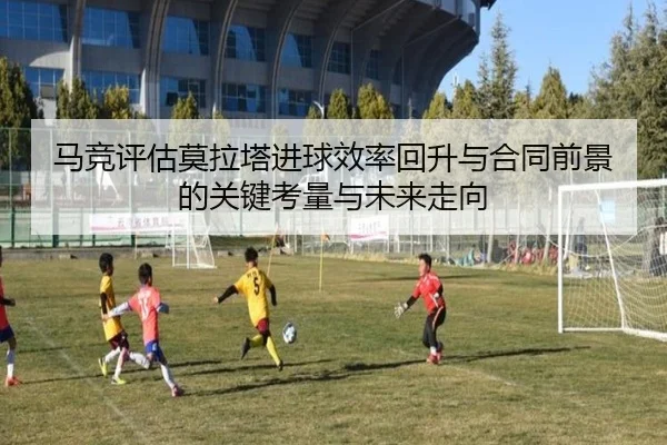 马竞评估莫拉塔进球效率回升与合同前景的关键考量与未来走向